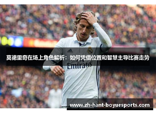 莫德里奇在场上角色解析：如何凭借位置和智慧主导比赛走势