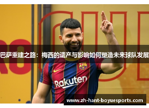 巴萨重建之路：梅西的遗产与影响如何塑造未来球队发展