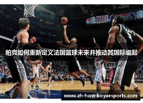 帕克如何重新定义法国篮球未来并推动其国际崛起 帕克如何重新定义法国篮球未来并推动其国际崛起