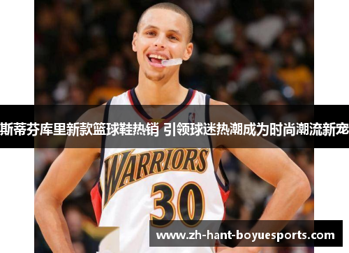 斯蒂芬库里新款篮球鞋热销 引领球迷热潮成为时尚潮流新宠
