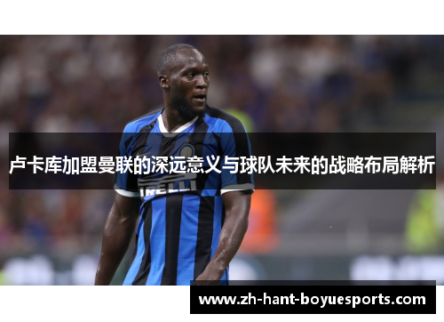 卢卡库加盟曼联的深远意义与球队未来的战略布局解析