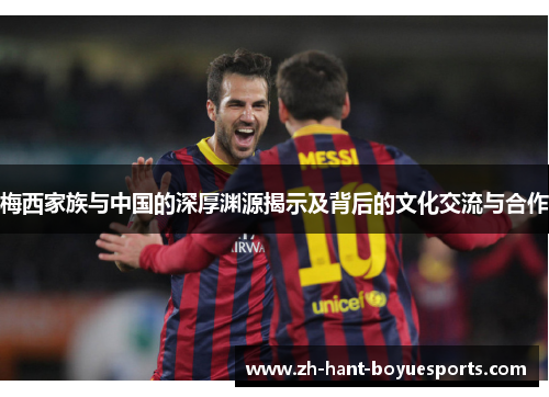 梅西家族与中国的深厚渊源揭示及背后的文化交流与合作