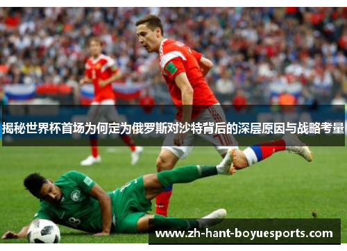 揭秘世界杯首场为何定为俄罗斯对沙特背后的深层原因与战略考量