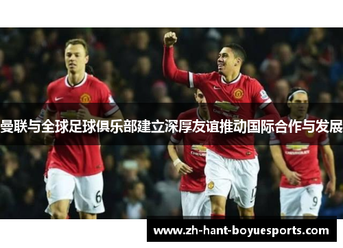 曼联与全球足球俱乐部建立深厚友谊推动国际合作与发展