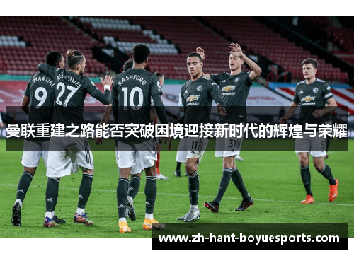 曼联重建之路能否突破困境迎接新时代的辉煌与荣耀