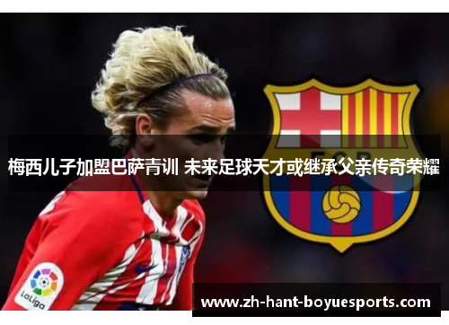 梅西儿子加盟巴萨青训 未来足球天才或继承父亲传奇荣耀 梅西儿子加盟巴萨青训 未来足球天才或继承父亲传奇荣耀