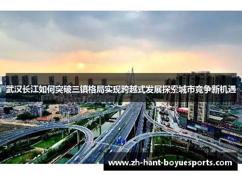 武汉长江如何突破三镇格局实现跨越式发展探索城市竞争新机遇