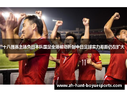 十八强赛主场负日本队国足全场被动折射中日足球实力差距仍在扩大 十八强赛主场负日本队国足全场被动折射中日足球实力差距仍在扩大