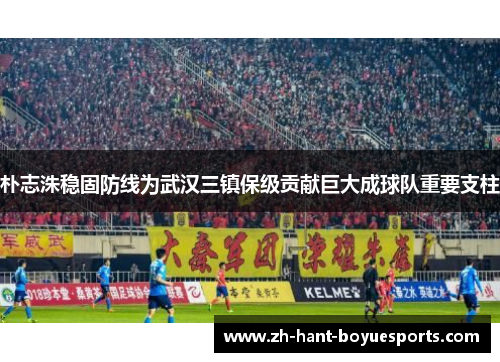 朴志洙稳固防线为武汉三镇保级贡献巨大成球队重要支柱 朴志洙稳固防线为武汉三镇保级贡献巨大成球队重要支柱