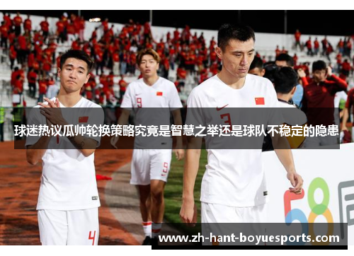 球迷热议瓜帅轮换策略究竟是智慧之举还是球队不稳定的隐患 球迷热议瓜帅轮换策略究竟是智慧之举还是球队不稳定的隐患