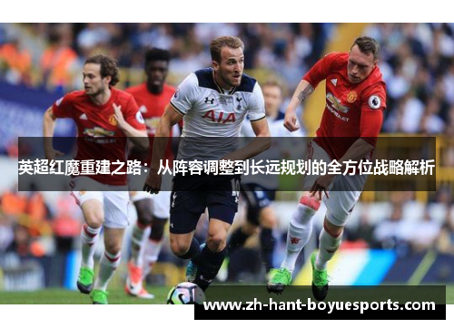 英超红魔重建之路:从阵容调整到长远规划的全方位战略解析 英超红魔重建之路:从阵容调整到长远规划的全方位战略解析